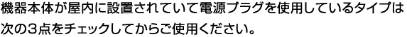 機器本体が屋内に設置されていて電源プラグを使用しているタイプは
次の3点をチェックしてからご使用ください。